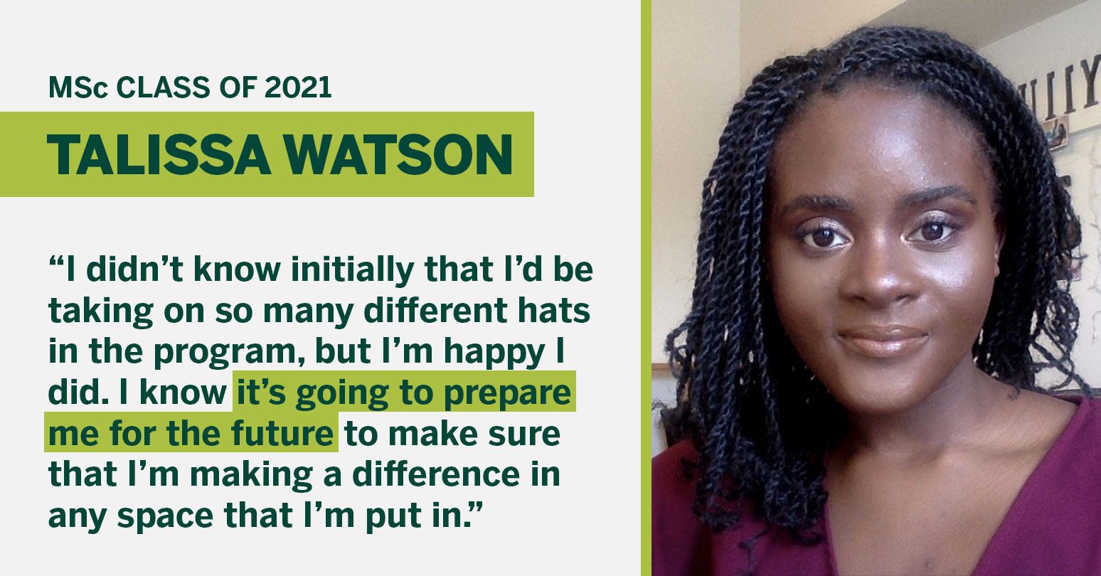 MSc Class of 2021 Talissa Watson "I didn't know initially that I'd be taking on so many different hats in the program, but I'm happy I did. I know it's going to prepare me for the future to make sure that I'm making a difference in any space that I'm in."