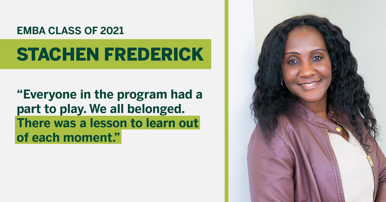 EMBA Class of 2021 Stachen Frederick "Everyone in the program had a part to play. We all belonged. There was a lesson to learn out of each moment."