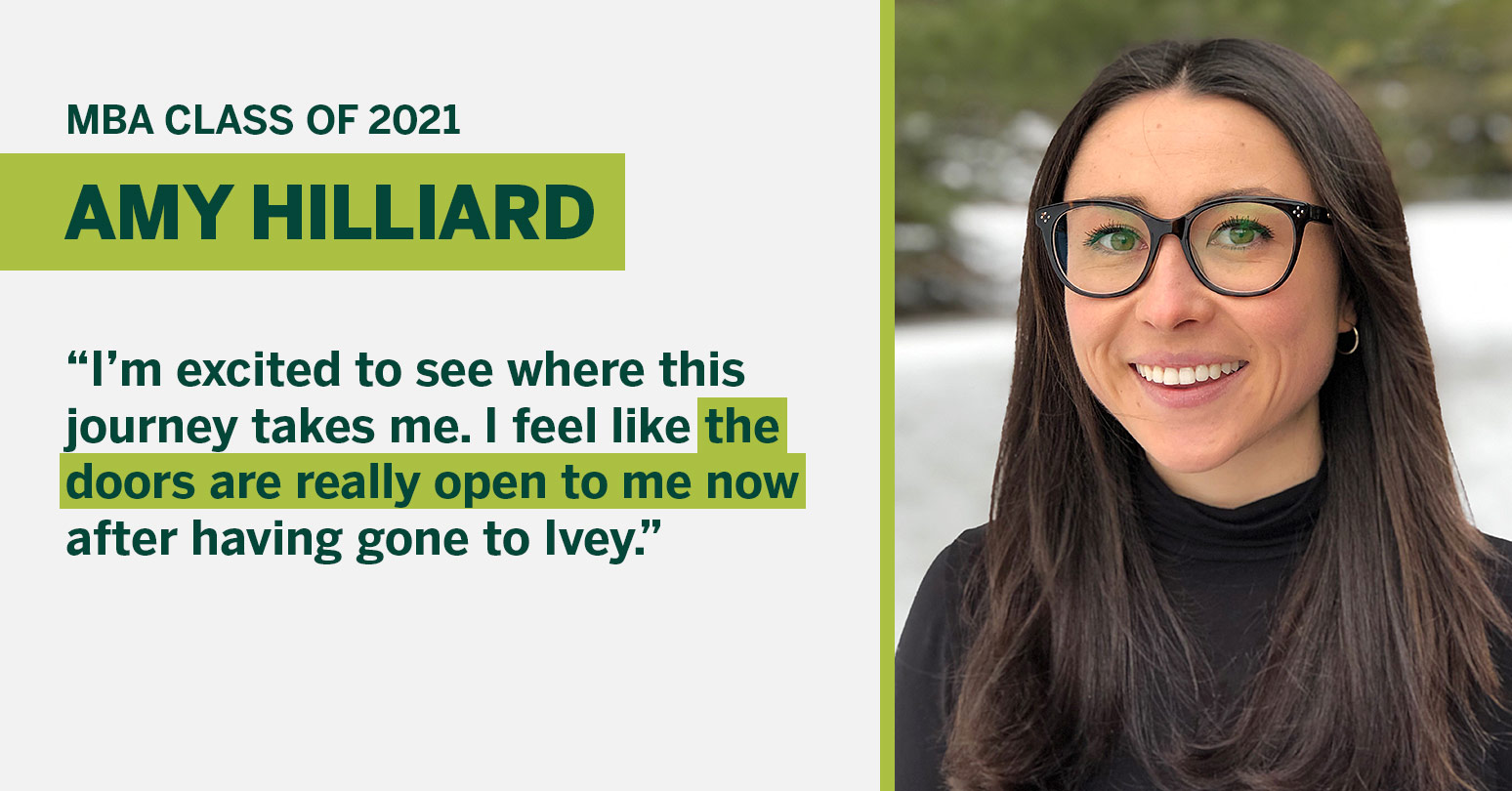 MBA Class of 2021 Amy Hilliard "I’m excited to see where this journey takes me. I feel like the doors are really open to me now after having gone to Ivey."