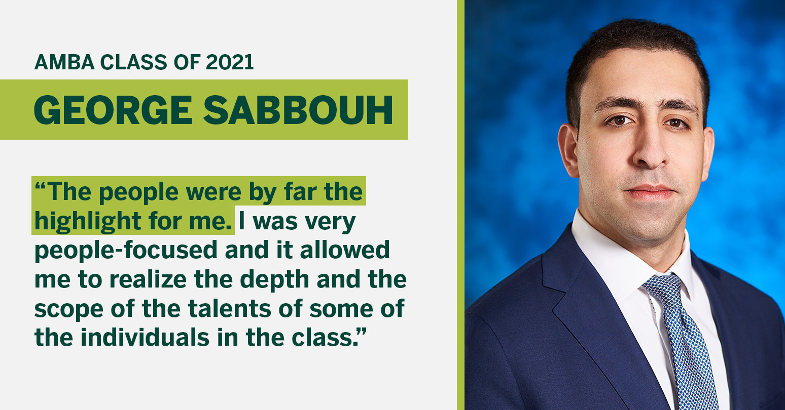 AMBA Class of 2021 George  Sabbouh “The people were by far the highlight for me. I was very people-focused and it allowed me to realize the depth and the scope of the talents of some of the individuals in the class.”